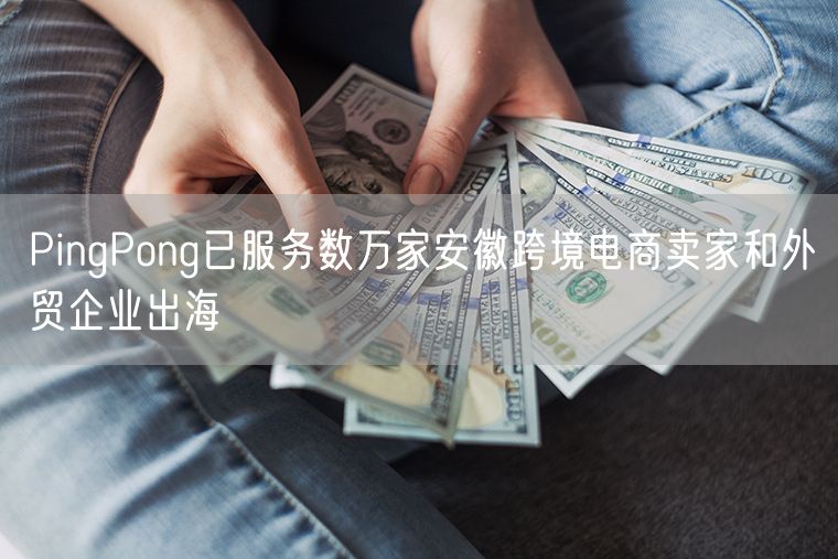 PingPong已服务数万家安徽跨境电商卖家和外贸企业出海