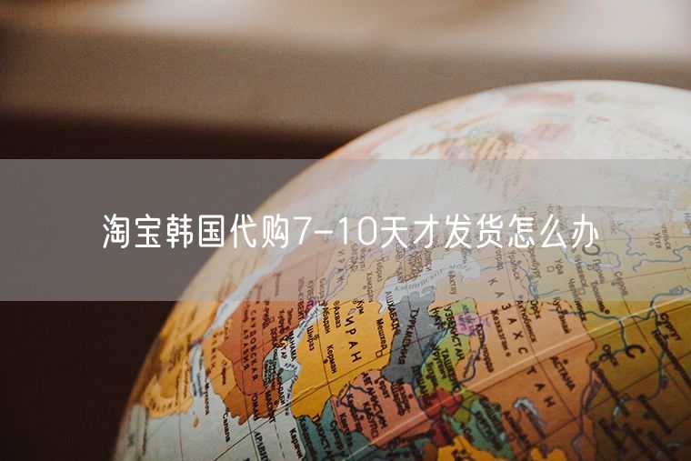 淘宝韩国代购7-10天才发货怎么办