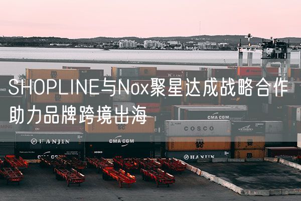SHOPLINE与Nox聚星达成战略合作 助力品牌跨境出海