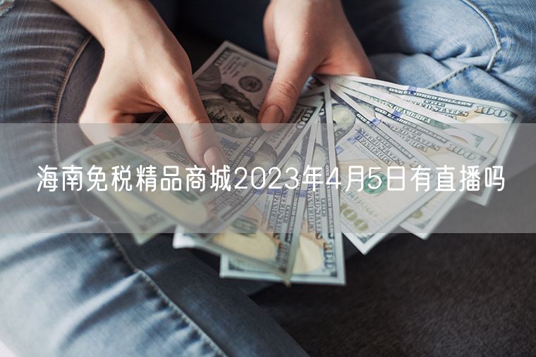 海南免税精品商城2023年4月5日有直播吗