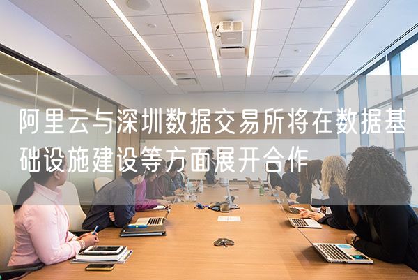 阿里云与深圳数据交易所将在数据基础设施建设等方面展开合作
