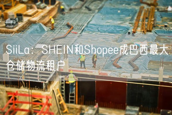 SiiLa：SHEIN和Shopee成巴西最大仓储物流租户
