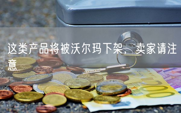 这类产品将被沃尔玛下架，卖家请注意