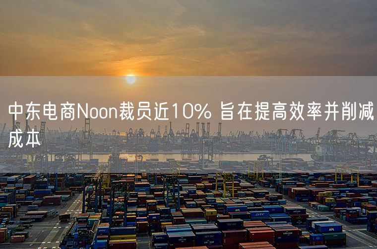 中东电商Noon裁员近10% 旨在提高效率并削减成本