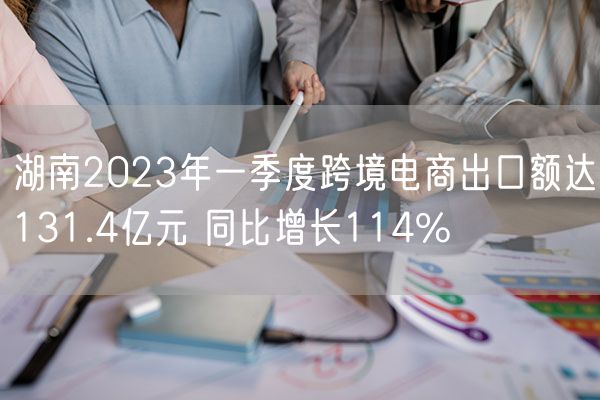 湖南2023年一季度跨境电商出口额达131.4亿元 同比增长114%