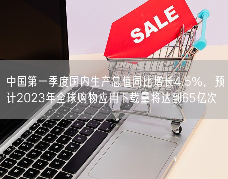 中国第一季度国内生产总值同比增长4.5%，预计2023年全球购物应用下载量将达到65亿次