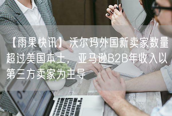 【雨果快讯】沃尔玛外国新卖家数量超过美国本土，亚马逊B2B年收入以第三方卖家为主导