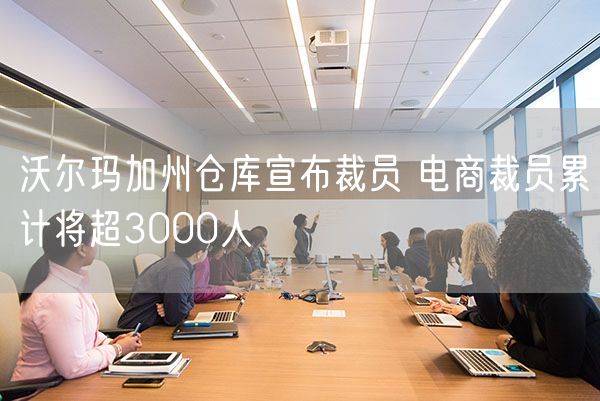 沃尔玛加州仓库宣布裁员 电商裁员累计将超3000人