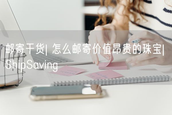  邮寄干货| 怎么邮寄价值昂贵的珠宝| ShipSaving