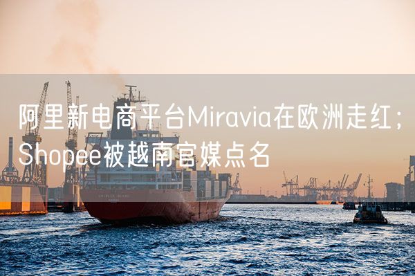  阿里新电商平台Miravia在欧洲走红；Shopee被越南官媒点名             