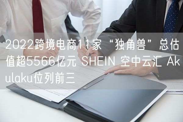 2022跨境电商11家“独角兽”总估值超5566亿元 SHEIN 空中云汇 Akulaku位列前三