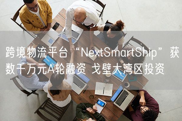 跨境物流平台“NextSmartShip”获数千万元A轮融资 戈壁大湾区投资