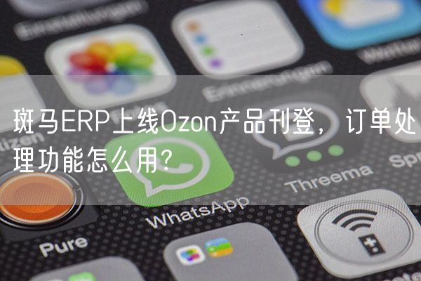 斑马ERP上线Ozon产品刊登，订单处理功能怎么用？