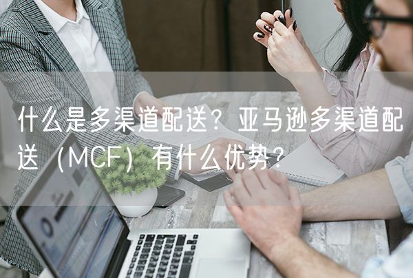  什么是多渠道配送？亚马逊多渠道配送（MCF）有什么优势？             