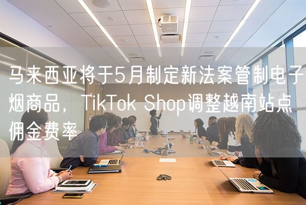  马来西亚将于5月制定新法案管制电子烟商品，TikTok Shop调整越南站点佣金费率             