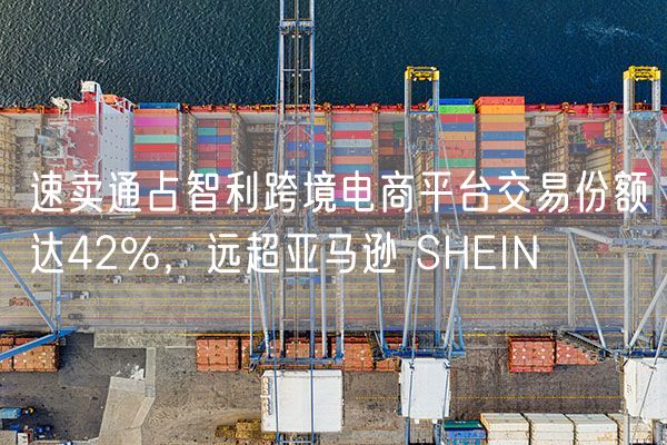 速卖通占智利跨境电商平台交易份额达42%，远超亚马逊 SHEIN