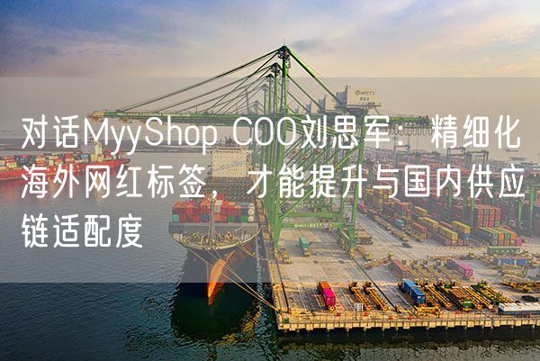 对话MyyShop COO刘思军：精细化海外网红标签，才能提升与国内供应链适配度