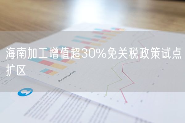 海南加工增值超30%免关税政策试点扩区