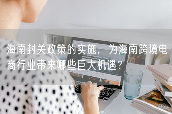 海南封关政策的实施，为海南跨境电商行业带来哪些巨大机遇？