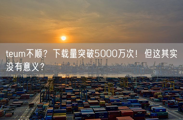 teum不顺？下载量突破5000万次！但这其实没有意义？