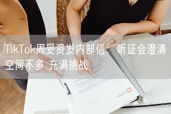 TikTok周受资发内部信：听证会澄清空间不多 充满挑战