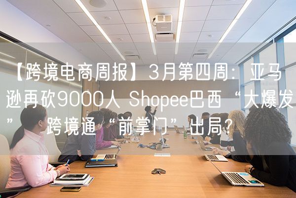 【跨境电商周报】3月第四周：亚马逊再砍9000人 Shopee巴西“大爆发”   跨境通“前掌门”出局？