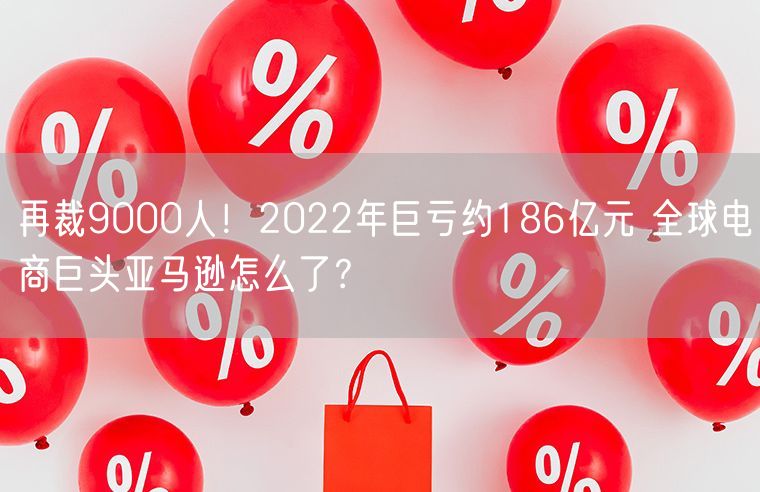 再裁9000人！2022年巨亏约186亿元 全球电商巨头亚马逊怎么了？