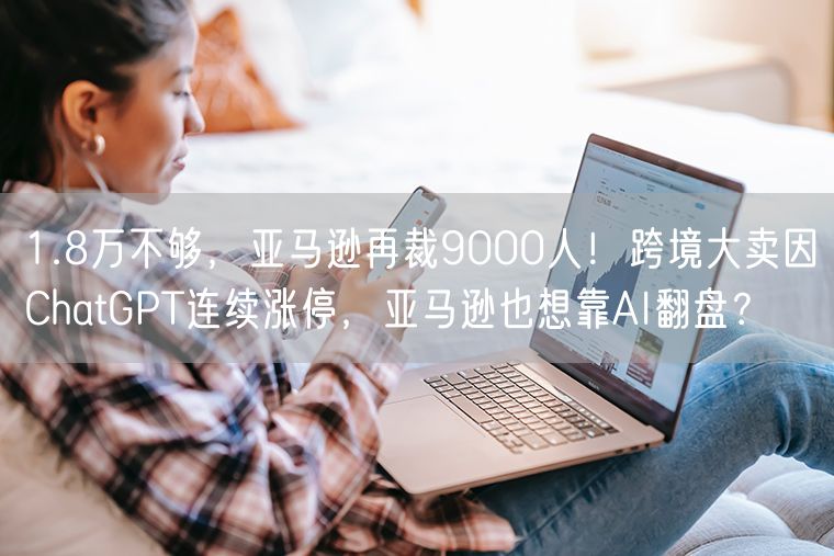 1.8万不够，亚马逊再裁9000人！跨境大卖因ChatGPT连续涨停，亚马逊也想靠AI翻盘？