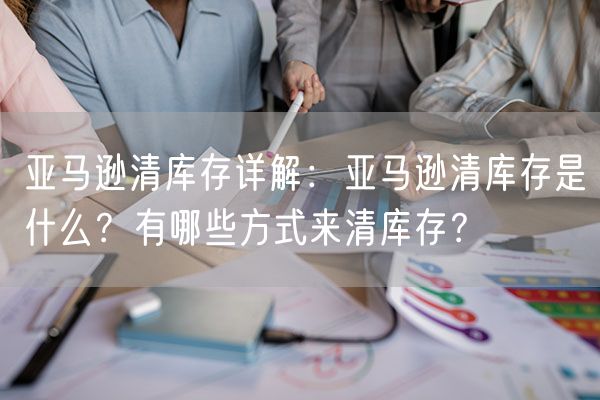  亚马逊清库存详解：亚马逊清库存是什么？有哪些方式来清库存？             