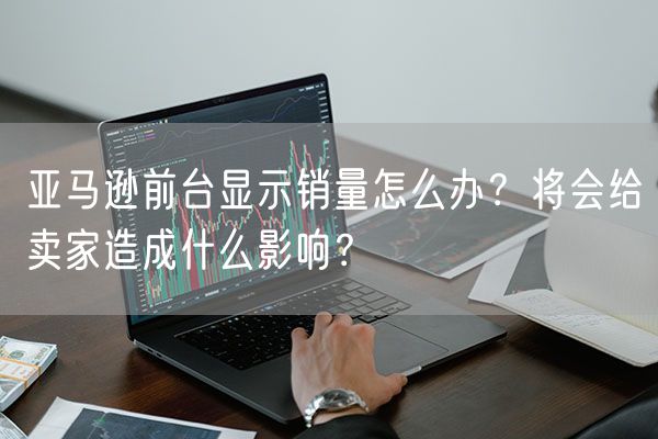 亚马逊前台显示销量怎么办？将会给卖家造成什么影响？