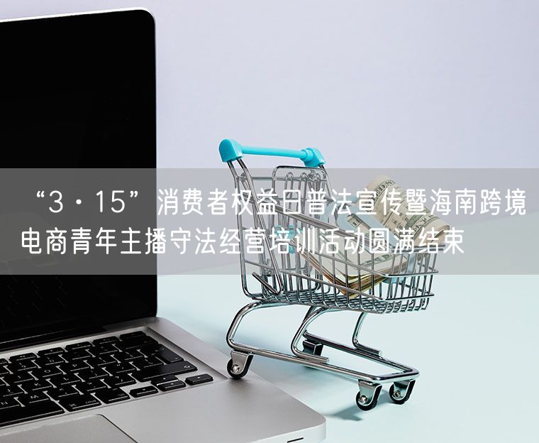 “3·15”消费者权益日普法宣传暨海南跨境电商青年主播守法经营培训活动圆满结束