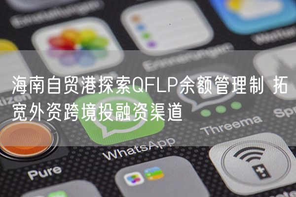 海南自贸港探索QFLP余额管理制 拓宽外资跨境投融资渠道 