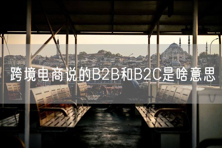 跨境电商说的B2B和B2C是啥意思