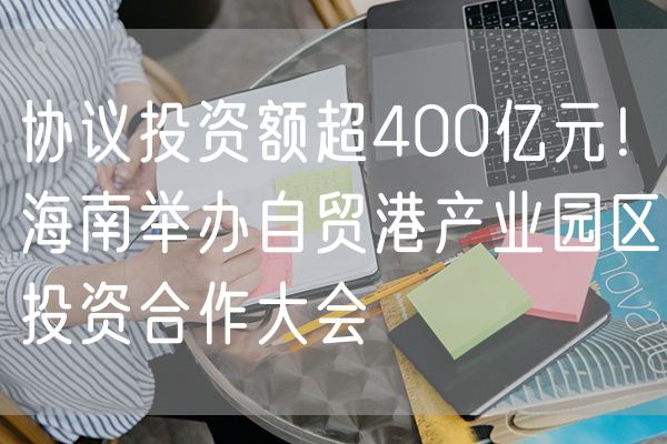 协议投资额超400亿元！海南举办自贸港产业园区投资合作大会