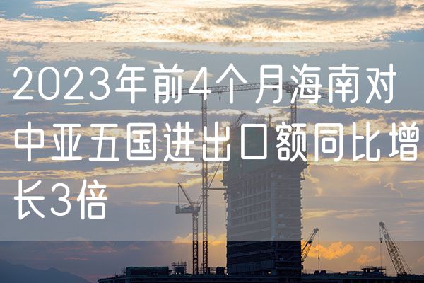 2023年前4个月海南对中亚五国进出口额同比增长3倍