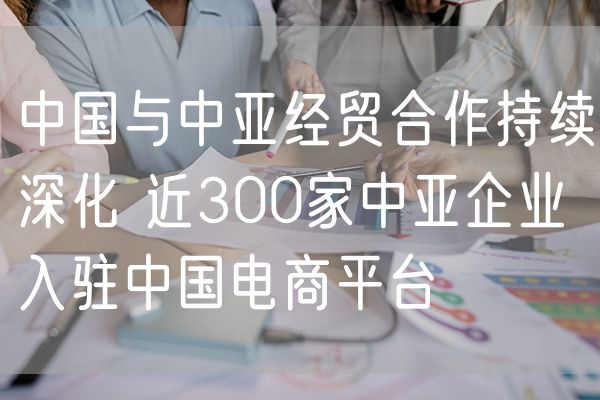 中国与中亚经贸合作持续深化 近300家中亚企业入驻中国电商平台