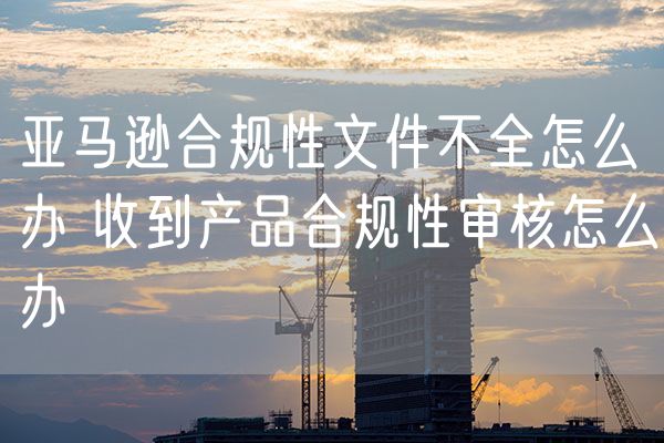 亚马逊合规性文件不全怎么办 收到产品合规性审核怎么办