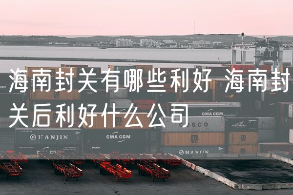 海南封关有哪些利好 海南封关后利好什么公司