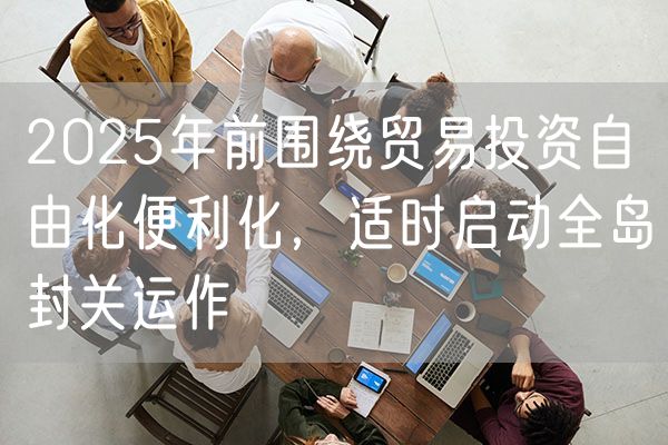 2025年前围绕贸易投资自由化便利化，适时启动全岛封关运作