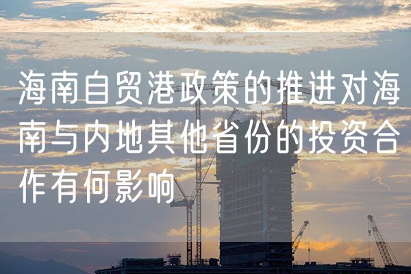 海南自贸港政策的推进对海南与内地其他省份的投资合作有何影响