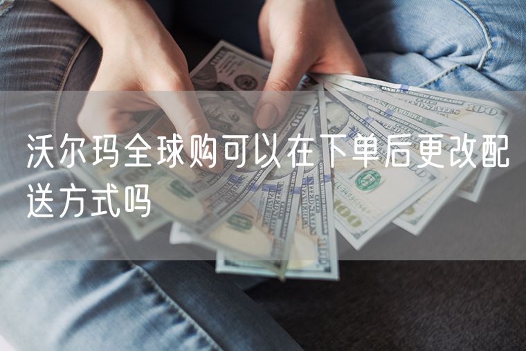 沃尔玛全球购可以在下单后更改配送方式吗