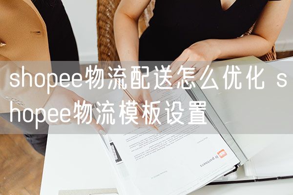 shopee物流配送怎么优化 shopee物流模板设置