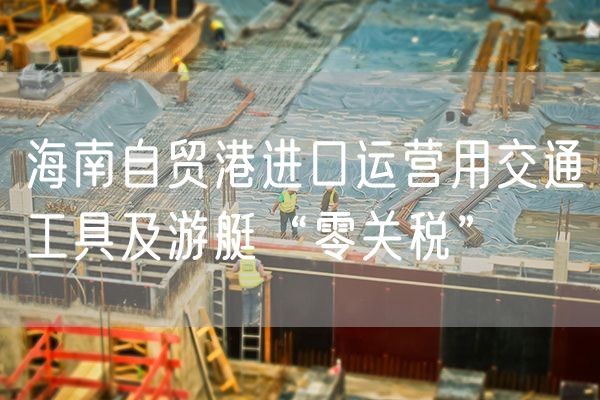 海南自贸港进口运营用交通工具及游艇“零关税”