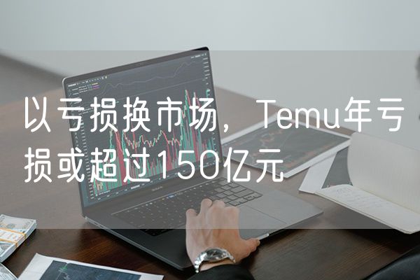 以亏损换市场，Temu年亏损或超过150亿元