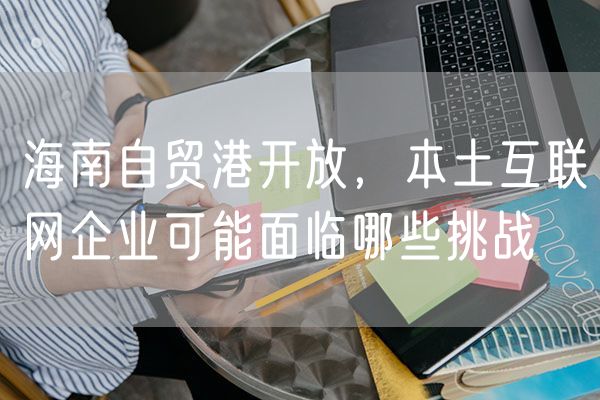 海南自贸港开放，本土互联网企业可能面临哪些挑战