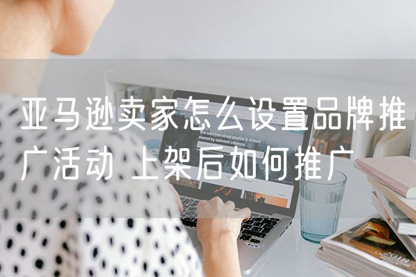 亚马逊卖家怎么设置品牌推广活动 上架后如何推广