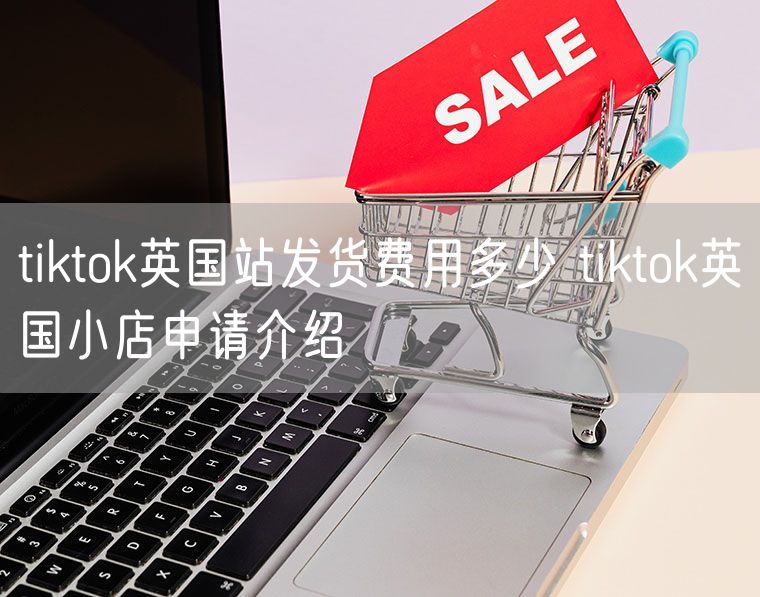 tiktok英国站发货费用多少 tiktok英国小店申请介绍