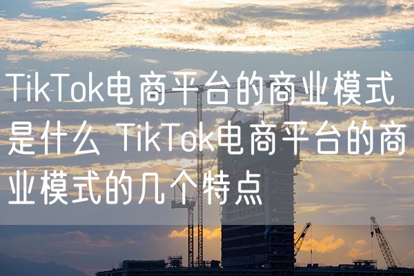 TikTok电商平台的商业模式是什么 TikTok电商平台的商业模式的几个特点