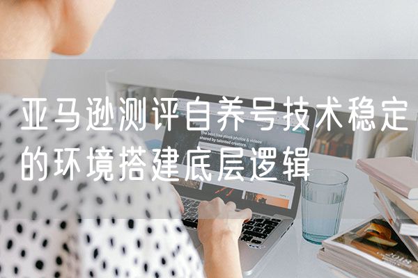 亚马逊测评自养号技术稳定的环境搭建底层逻辑