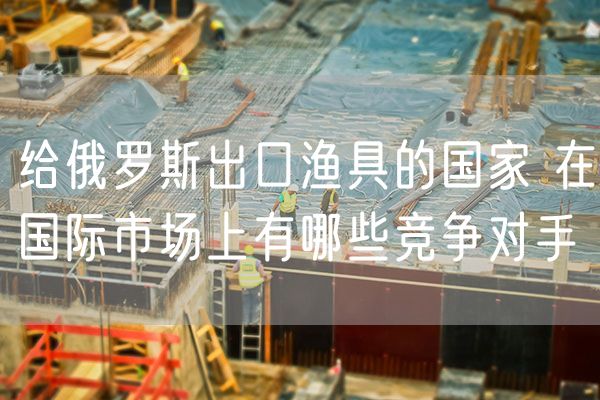 给俄罗斯出口渔具的国家 在国际市场上有哪些竞争对手